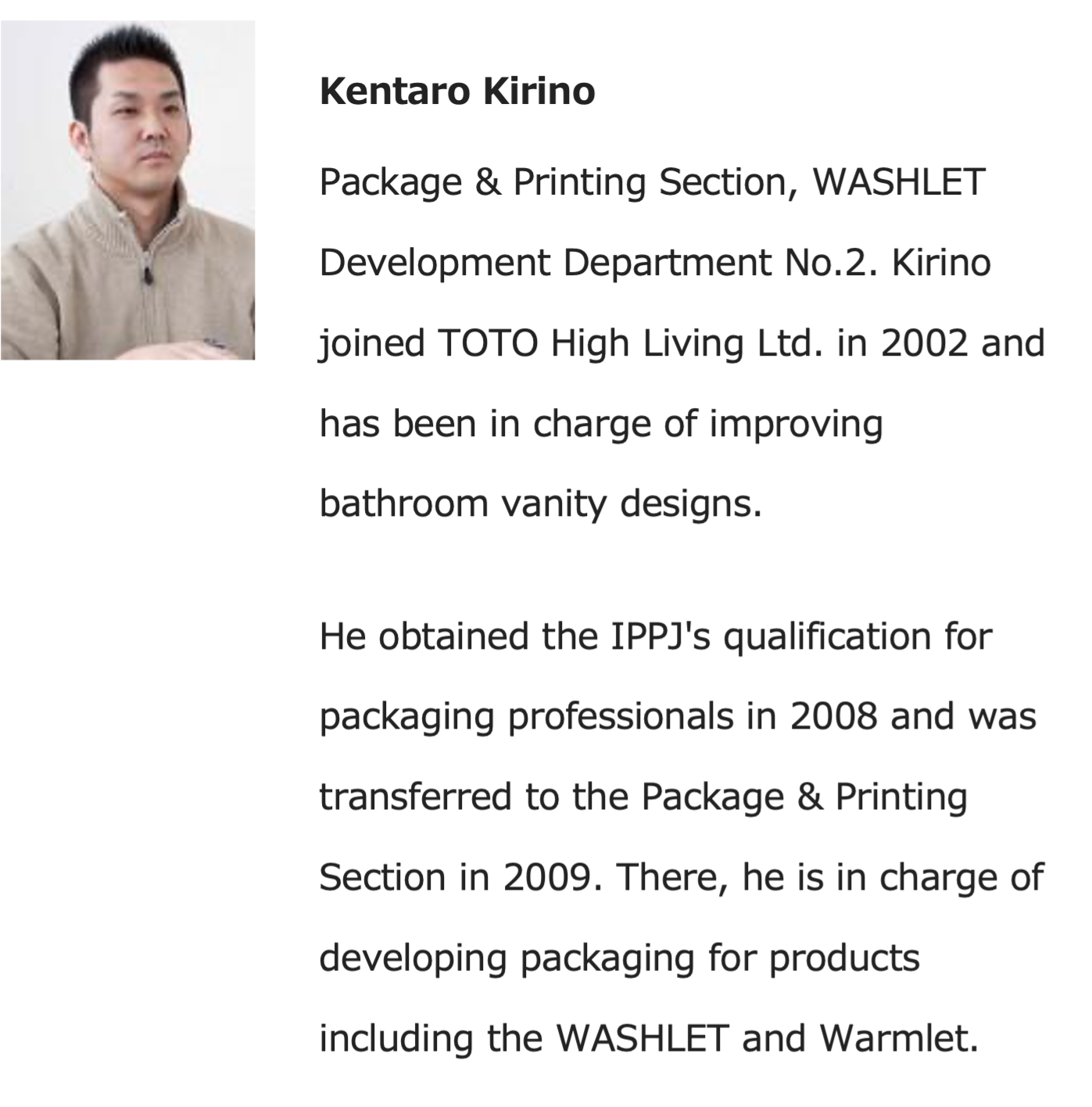 Kentaro Kirino - Package & Printing Section, WASHLET Development Department No.2. Kirino joined TOTO High Living Ltd. in 2002 and has been in charge of improving bathroom vanity designs. He obtained the IOOJ's qualification for packaging professionals in 2008 and was transferred to the Package & Printing Section in 2009. There, he is in charge of developing packaging for products including the WASHLET and Warmlet.